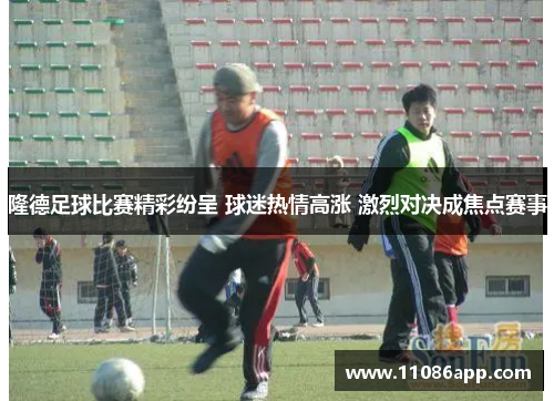 隆德足球比赛精彩纷呈 球迷热情高涨 激烈对决成焦点赛事